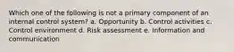 Which one of the following is not a primary component of an internal control system? a. Opportunity b. Control activities c. Control environment d. Risk assessment e. Information and communication