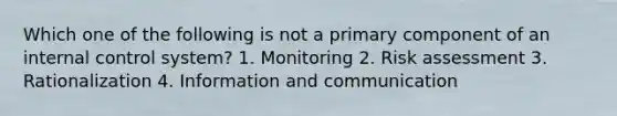 Which one of the following is not a primary component of an <a href='https://www.questionai.com/knowledge/kjj42owoAP-internal-control' class='anchor-knowledge'>internal control</a> system? 1. Monitoring 2. Risk assessment 3. Rationalization 4. Information and communication