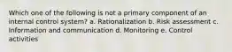 Which one of the following is not a primary component of an internal control system? a. Rationalization b. Risk assessment c. Information and communication d. Monitoring e. Control activities