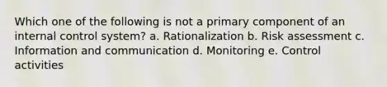 Which one of the following is not a primary component of an internal control system? a. Rationalization b. Risk assessment c. Information and communication d. Monitoring e. Control activities