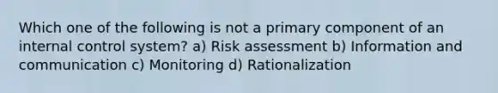 Which one of the following is not a primary component of an internal control system? a) Risk assessment b) Information and communication c) Monitoring d) Rationalization