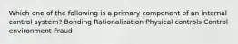 Which one of the following is a primary component of an internal control system? Bonding Rationalization Physical controls Control environment Fraud