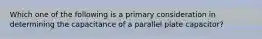 Which one of the following is a primary consideration in determining the capacitance of a parallel plate capacitor?