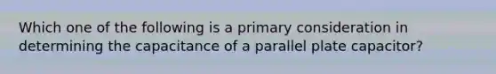 Which one of the following is a primary consideration in determining the capacitance of a parallel plate capacitor?