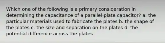 Which one of the following is a primary consideration in determining the capacitance of a parallel-plate capacitor? a. the particular materials used to fabricate the plates b. the shape of the plates c. the size and separation on the plates d. the potential difference across the plates