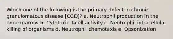 Which one of the following is the primary defect in chronic granulomatous disease [CGD]? a. Neutrophil production in the bone marrow b. Cytotoxic T-cell activity c. Neutrophil intracellular killing of organisms d. Neutrophil chemotaxis e. Opsonization