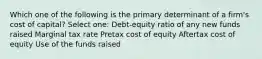 Which one of the following is the primary determinant of a firm's cost of capital? Select one: Debt-equity ratio of any new funds raised Marginal tax rate Pretax cost of equity Aftertax cost of equity Use of the funds raised