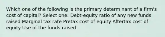 Which one of the following is the primary determinant of a firm's cost of capital? Select one: Debt-equity ratio of any new funds raised Marginal tax rate Pretax cost of equity Aftertax cost of equity Use of the funds raised