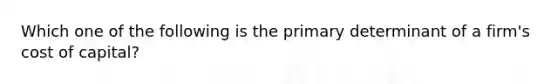 Which one of the following is the primary determinant of a firm's cost of capital?