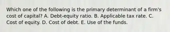 Which one of the following is the primary determinant of a firm's cost of capital? A. Debt-equity ratio. B. Applicable tax rate. C. Cost of equity. D. Cost of debt. E. Use of the funds.