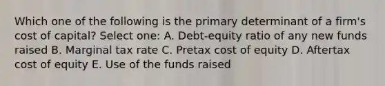 Which one of the following is the primary determinant of a firm's cost of capital? Select one: A. Debt-equity ratio of any new funds raised B. Marginal tax rate C. Pretax cost of equity D. Aftertax cost of equity E. Use of the funds raised