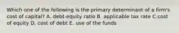 Which one of the following is the primary determinant of a firm's cost of capital? A. debt-equity ratio B. applicable tax rate C.cost of equity D. cost of debt E. use of the funds