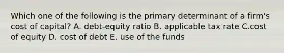 Which one of the following is the primary determinant of a firm's cost of capital? A. debt-equity ratio B. applicable tax rate C.cost of equity D. cost of debt E. use of the funds