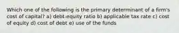 Which one of the following is the primary determinant of a firm's cost of capital? a) debt-equity ratio b) applicable tax rate c) cost of equity d) cost of debt e) use of the funds