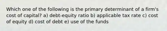 Which one of the following is the primary determinant of a firm's cost of capital? a) debt-equity ratio b) applicable tax rate c) cost of equity d) cost of debt e) use of the funds