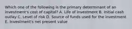 Which one of the following is the primary determinant of an investment's cost of capital? A. Life of investment B. Initial cash outlay C. Level of risk D. Source of funds used for the investment E. Investment's net present value