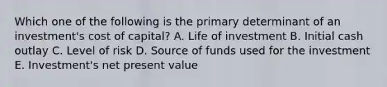 Which one of the following is the primary determinant of an investment's cost of capital? A. Life of investment B. Initial cash outlay C. Level of risk D. Source of funds used for the investment E. Investment's net present value