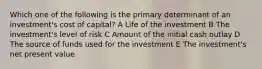 Which one of the following is the primary determinant of an investment's cost of capital? A Life of the investment B The investment's level of risk C Amount of the initial cash outlay D The source of funds used for the investment E The investment's net present value