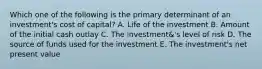 Which one of the following is the primary determinant of an investment's cost of capital? A. Life of the investment B. Amount of the initial cash outlay C. The investment&'s level of risk D. The source of funds used for the investment E. The investment's net present value