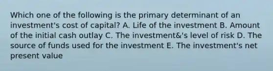 Which one of the following is the primary determinant of an investment's cost of capital? A. Life of the investment B. Amount of the initial cash outlay C. The investment&'s level of risk D. The source of funds used for the investment E. The investment's net present value