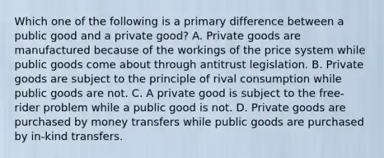 Which one of the following is a primary difference between a public good and a private​ good? A. Private goods are manufactured because of the workings of the price system while public goods come about through antitrust legislation. B. Private goods are subject to the principle of rival consumption while public goods are not. C. A private good is subject to the​ free-rider problem while a public good is not. D. Private goods are purchased by money transfers while public goods are purchased by​ in-kind transfers.