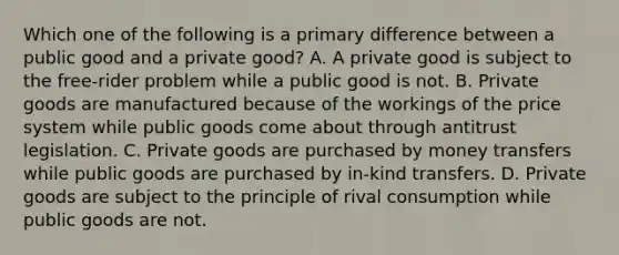 Which one of the following is a primary difference between a public good and a private​ good? A. A private good is subject to the​ free-rider problem while a public good is not. B. Private goods are manufactured because of the workings of the price system while public goods come about through antitrust legislation. C. Private goods are purchased by money transfers while public goods are purchased by​ in-kind transfers. D. Private goods are subject to the principle of rival consumption while public goods are not.