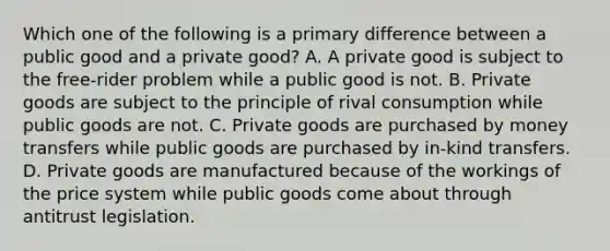 Which one of the following is a primary difference between a public good and a private​ good? A. A private good is subject to the​ free-rider problem while a public good is not. B. Private goods are subject to the principle of rival consumption while public goods are not. C. Private goods are purchased by money transfers while public goods are purchased by​ in-kind transfers. D. Private goods are manufactured because of the workings of the price system while public goods come about through antitrust legislation.