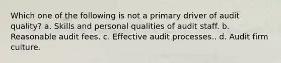 Which one of the following is not a primary driver of audit quality? a. Skills and personal qualities of audit staff. b. Reasonable audit fees. c. Effective audit processes.. d. Audit firm culture.