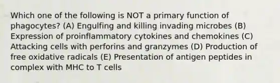 Which one of the following is NOT a primary function of phagocytes? (A) Engulfing and killing invading microbes (B) Expression of proinflammatory cytokines and chemokines (C) Attacking cells with perforins and granzymes (D) Production of free oxidative radicals (E) Presentation of antigen peptides in complex with MHC to T cells