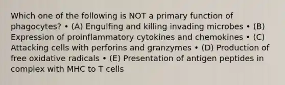 Which one of the following is NOT a primary function of phagocytes? • (A) Engulfing and killing invading microbes • (B) Expression of proinflammatory cytokines and chemokines • (C) Attacking cells with perforins and granzymes • (D) Production of free oxidative radicals • (E) Presentation of antigen peptides in complex with MHC to T cells