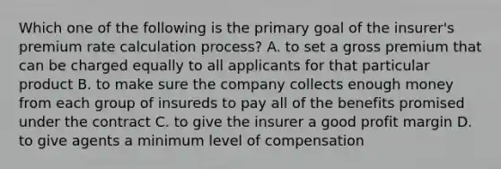 Which one of the following is the primary goal of the insurer's premium rate calculation process? A. to set a gross premium that can be charged equally to all applicants for that particular product B. to make sure the company collects enough money from each group of insureds to pay all of the benefits promised under the contract C. to give the insurer a good profit margin D. to give agents a minimum level of compensation