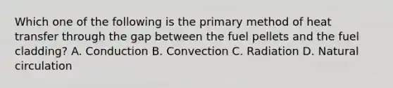 Which one of the following is the primary method of heat transfer through the gap between the fuel pellets and the fuel cladding? A. Conduction B. Convection C. Radiation D. Natural circulation