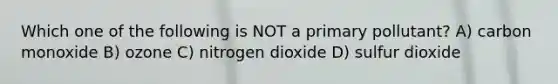 Which one of the following is NOT a primary pollutant? A) carbon monoxide B) ozone C) nitrogen dioxide D) sulfur dioxide