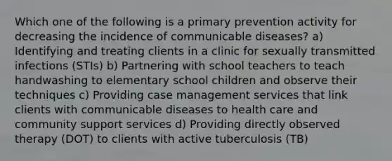 Which one of the following is a primary prevention activity for decreasing the incidence of communicable diseases? a) Identifying and treating clients in a clinic for sexually transmitted infections (STIs) b) Partnering with school teachers to teach handwashing to elementary school children and observe their techniques c) Providing case management services that link clients with communicable diseases to health care and community support services d) Providing directly observed therapy (DOT) to clients with active tuberculosis (TB)