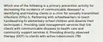 Which one of the following is a primary prevention activity for decreasing the incidence of communicable diseases? a. Identifying and treating clients in a clinic for sexually transmitted infections (STIs) b. Partnering with schoolteachers to teach handwashing to elementary school children and observe their techniques c. Providing case management services that link clients with communicable diseases to health care and community support services d. Providing directly observed therapy (DOT) to clients with active tuberculosis (TB)