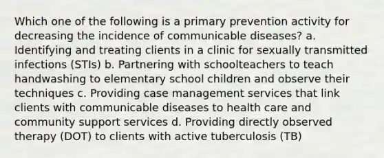 Which one of the following is a primary prevention activity for decreasing the incidence of communicable diseases? a. Identifying and treating clients in a clinic for sexually transmitted infections (STIs) b. Partnering with schoolteachers to teach handwashing to elementary school children and observe their techniques c. Providing case management services that link clients with communicable diseases to health care and community support services d. Providing directly observed therapy (DOT) to clients with active tuberculosis (TB)