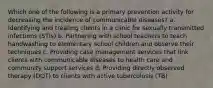 Which one of the following is a primary prevention activity for decreasing the incidence of communicable diseases? a. Identifying and treating clients in a clinic for sexually transmitted infections (STIs) b. Partnering with school teachers to teach handwashing to elementary school children and observe their techniques c. Providing case management services that link clients with communicable diseases to health care and community support services d. Providing directly observed therapy (DOT) to clients with active tuberculosis (TB)