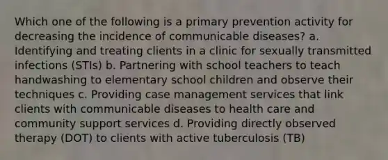 Which one of the following is a primary prevention activity for decreasing the incidence of communicable diseases? a. Identifying and treating clients in a clinic for sexually transmitted infections (STIs) b. Partnering with school teachers to teach handwashing to elementary school children and observe their techniques c. Providing case management services that link clients with communicable diseases to health care and community support services d. Providing directly observed therapy (DOT) to clients with active tuberculosis (TB)