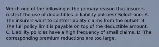 Which one of the following is the primary reason that insurers restrict the use of deductibles in liability policies? Select one: A. The insurers want to control liability claims from the outset. B. The full policy limit is payable on top of the deductible amount. C. Liability policies have a high frequency of small claims. D. The corresponding premium reductions are too large.