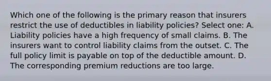 Which one of the following is the primary reason that insurers restrict the use of deductibles in liability policies? Select one: A. Liability policies have a high frequency of small claims. B. The insurers want to control liability claims from the outset. C. The full policy limit is payable on top of the deductible amount. D. The corresponding premium reductions are too large.