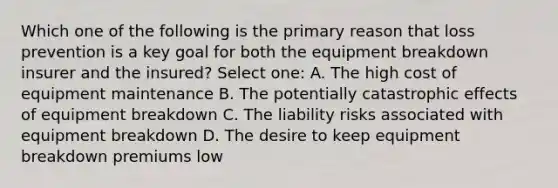 Which one of the following is the primary reason that loss prevention is a key goal for both the equipment breakdown insurer and the insured? Select one: A. The high cost of equipment maintenance B. The potentially catastrophic effects of equipment breakdown C. The liability risks associated with equipment breakdown D. The desire to keep equipment breakdown premiums low