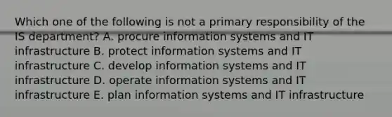 Which one of the following is not a primary responsibility of the IS​ department? A. procure information systems and IT infrastructure B. protect information systems and IT infrastructure C. develop information systems and IT infrastructure D. operate information systems and IT infrastructure E. plan information systems and IT infrastructure