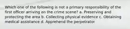 Which one of the following is not a primary responsibility of the first officer arriving on the crime scene? a. Preserving and protecting the area b. Collecting physical evidence c. Obtaining medical assistance d. Apprehend the perpetrator