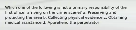 Which one of the following is not a primary responsibility of the first officer arriving on the crime scene? a. Preserving and protecting the area b. Collecting physical evidence c. Obtaining medical assistance d. Apprehend the perpetrator