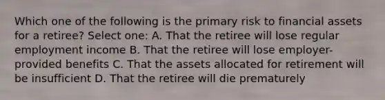 Which one of the following is the primary risk to financial assets for a retiree? Select one: A. That the retiree will lose regular employment income B. That the retiree will lose employer-provided benefits C. That the assets allocated for retirement will be insufficient D. That the retiree will die prematurely