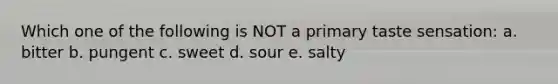 Which one of the following is NOT a primary taste sensation: a. bitter b. pungent c. sweet d. sour e. salty