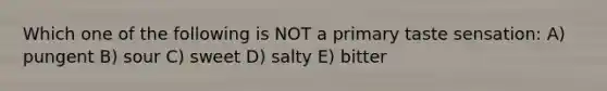 Which one of the following is NOT a primary taste sensation: A) pungent B) sour C) sweet D) salty E) bitter