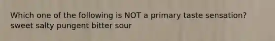 Which one of the following is NOT a primary taste sensation? sweet salty pungent bitter sour