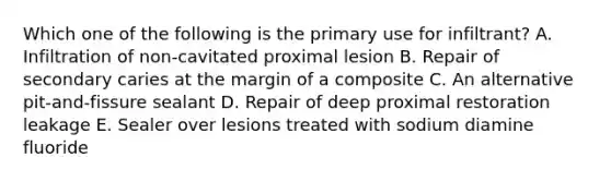 Which one of the following is the primary use for infiltrant? A. Infiltration of non-cavitated proximal lesion B. Repair of secondary caries at the margin of a composite C. An alternative pit-and-fissure sealant D. Repair of deep proximal restoration leakage E. Sealer over lesions treated with sodium diamine fluoride