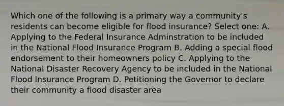 Which one of the following is a primary way a community's residents can become eligible for flood insurance? Select one: A. Applying to the Federal Insurance Adminstration to be included in the National Flood Insurance Program B. Adding a special flood endorsement to their homeowners policy C. Applying to the National Disaster Recovery Agency to be included in the National Flood Insurance Program D. Petitioning the Governor to declare their community a flood disaster area